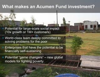 What makes an Acumen Fund investment?



+ Potential for large-scale social impact
  (10x growth or 1M+ customers)
+ World-class team deeply committed to
  solving problems for the poor
+ Enterprises that have the potential to be
  financially self-sustaining
+ Potential “game changers” – new global
  models for fighting poverty
 