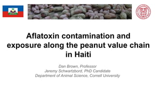 Aflatoxin contamination and
exposure along the peanut value chain
in Haiti
Dan Brown, Professor
Jeremy Schwartzbord, PhD Candidate
Department of Animal Science, Cornell University
 