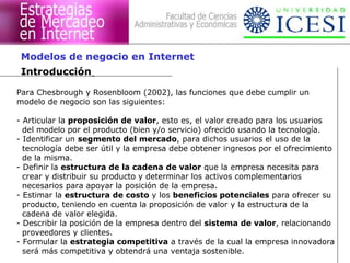 Para Chesbrough y Rosenbloom (2002), las funciones que debe cumplir un
modelo de negocio son las siguientes:
- Articular la proposición de valor, esto es, el valor creado para los usuarios
del modelo por el producto (bien y/o servicio) ofrecido usando la tecnología.
- Identificar un segmento del mercado, para dichos usuarios el uso de la
tecnología debe ser útil y la empresa debe obtener ingresos por el ofrecimiento
de la misma.
- Definir la estructura de la cadena de valor que la empresa necesita para
crear y distribuir su producto y determinar los activos complementarios
necesarios para apoyar la posición de la empresa.
- Estimar la estructura de costo y los beneficios potenciales para ofrecer su
producto, teniendo en cuenta la proposición de valor y la estructura de la
cadena de valor elegida.
- Describir la posición de la empresa dentro del sistema de valor, relacionando
proveedores y clientes.
- Formular la estrategia competitiva a través de la cual la empresa innovadora
será más competitiva y obtendrá una ventaja sostenible.
Introducción
Modelos de negocio en Internet
 