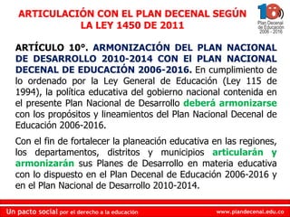 ARTÍCULO 10°.  ARMONIZACIÓN DEL PLAN NACIONAL DE DESARROLLO 2010-2014 CON El PLAN NACIONAL DECENAL DE EDUCACIÓN 2006-2016.  En cumplimiento de lo ordenado por la Ley General de Educación (Ley 115 de 1994), la política educativa del gobierno nacional contenida en el presente Plan Nacional de Desarrollo  deberá armonizarse  con los propósitos y lineamientos del Plan Nacional Decenal de Educación 2006-2016.  Con el fin de fortalecer la planeación educativa en las regiones, los departamentos, distritos y municipios  articularán y armonizarán  sus Planes de Desarrollo en materia educativa con lo dispuesto en el Plan Decenal de Educación 2006-2016 y en el Plan Nacional de Desarrollo 2010-2014.  ARTICULACIÓN CON EL PLAN DECENAL SEGÚN LA LEY 1450 DE 2011 