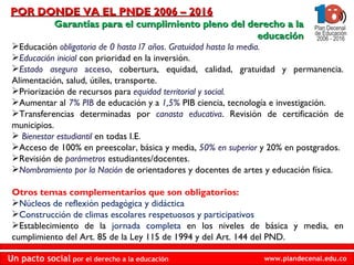 POR DONDE VA EL PNDE 2006 – 2016 Garantías para el cumplimiento pleno del derecho a la educación Educación  obligatoria de 0 hasta l7 años .  Gratuidad hasta la media. Educación inicial   con prioridad en la inversión. Estado asegura   acceso , cobertura, equidad, calidad, gratuidad y permanencia. Alimentación, salud, útiles, transporte. Priorización de recursos para  equidad territorial y social. Aumentar al  7% PIB  de educación y a  1,5%   PIB ciencia, tecnología e investigación. Transferencias determinadas por  canasta educativa . Revisión de certificación de municipios. Bienestar estudiantil  en todas I.E. Acceso de 100% en preescolar, básica y media,  50% en superior  y 20% en postgrados. Revisión de   parámetros   estudiantes/docentes. Nombramiento por la Nación   de orientadores y docentes de artes y educación física. Otros temas complementarios que son obligatorios: Núcleos de reflexión pedagógica y didáctica Construcción de climas escolares respetuosos y participativos Establecimiento de la  jornada completa  en los niveles de básica y media, en cumplimiento del Art. 85 de la Ley 115 de 1994 y del Art. 144 del PND. 