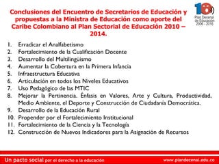 Erradicar el Analfabetismo Fortalecimiento de la Cualificación Docente Desarrollo del Multilingüismo Aumentar la Cobertura en la Primera Infancia Infraestructura Educativa Articulación en todos los Niveles Educativos Uso Pedagógico de las MTIC Mejorar la Pertinencia. Énfasis en Valores, Arte y Cultura, Productividad, Medio Ambiente, el Deporte y Construcción de Ciudadanía Democrática. Desarrollo de la Educación Rural Propender por el Fortalecimiento Institucional Fortalecimiento de la Ciencia y la Tecnología Construcción de Nuevos Indicadores para la Asignación de Recursos Conclusiones del Encuentro de Secretarios de Educación y propuestas a la Ministra de Educación como aporte del Caribe Colombiano al Plan Sectorial de Educación 2010 – 2014. 