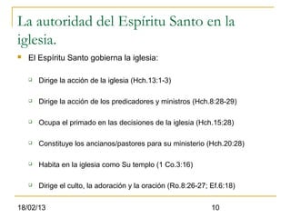La autoridad del Espíritu Santo en la
iglesia.
   El Espíritu Santo gobierna la iglesia:

       Dirige la acción de la iglesia (Hch.13:1-3)

       Dirige la acción de los predicadores y ministros (Hch.8:28-29)

       Ocupa el primado en las decisiones de la iglesia (Hch.15:28)

       Constituye los ancianos/pastores para su ministerio (Hch.20:28)

       Habita en la iglesia como Su templo (1 Co.3:16)

       Dirige el culto, la adoración y la oración (Ro.8:26-27; Ef.6:18)


18/02/13                                                        10
 