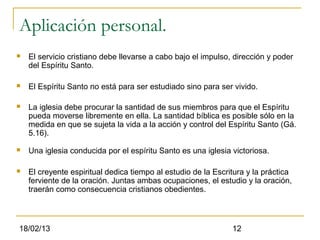 Aplicación personal.
   El servicio cristiano debe llevarse a cabo bajo el impulso, dirección y poder
    del Espíritu Santo.

   El Espíritu Santo no está para ser estudiado sino para ser vivido.

   La iglesia debe procurar la santidad de sus miembros para que el Espíritu
    pueda moverse libremente en ella. La santidad bíblica es posible sólo en la
    medida en que se sujeta la vida a la acción y control del Espíritu Santo (Gá.
    5.16).

   Una iglesia conducida por el espíritu Santo es una iglesia victoriosa.

   El creyente espiritual dedica tiempo al estudio de la Escritura y la práctica
    ferviente de la oración. Juntas ambas ocupaciones, el estudio y la oración,
    traerán como consecuencia cristianos obedientes.



18/02/13                                                       12
 