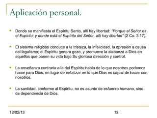 Aplicación personal.
   Donde se manifiesta el Espíritu Santo, allí hay libertad: “Porque el Señor es
    el Espíritu; y donde está el Espíritu del Señor, allí hay libertad” (2 Co. 3:17).

   El sistema religioso conduce a la tristeza, la infelicidad, la opresión a causa
    del legalismo; el Espíritu genera gozo, y promueve la alabanza a Dios en
    aquellos que ponen su vida bajo Su gloriosa dirección y control.

   La enseñanza contraria a la del Espíritu habla de lo que nosotros podemos
    hacer para Dios, en lugar de enfatizar en lo que Dios es capaz de hacer con
    nosotros.

   La santidad, conforme al Espíritu, no es asunto de esfuerzo humano, sino
    de dependencia de Dios.



18/02/13                                                         13
 