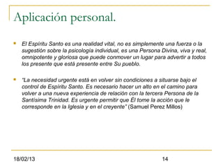 Aplicación personal.
   El Espíritu Santo es una realidad vital, no es simplemente una fuerza o la
    sugestión sobre la psicología individual, es una Persona Divina, viva y real,
    omnipotente y gloriosa que puede conmover un lugar para advertir a todos
    los presente que está presente entre Su pueblo.

   “La necesidad urgente está en volver sin condiciones a situarse bajo el
    control de Espíritu Santo. Es necesario hacer un alto en el camino para
    volver a una nueva experiencia de relación con la tercera Persona de la
    Santísima Trinidad. Es urgente permitir que Él tome la acción que le
    corresponde en la Iglesia y en el creyente” (Samuel Perez Millos)




18/02/13                                                      14
 
