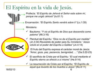 El Espíritu en la vida de Jesús.
           Profecía: “El Espíritu de Jehová el Señor esta sobre mí,
           porque me ungió Jehová” (Is.61:1)

           Encarnación: “El Espíritu Santo vendrá sobre ti” (Lc.1:35)

           Ministerio:
            Bautismo: “Y vio al Espíritu de Dios que descendía como
             paloma” (Mt.3:16)
            Plenitud del Espíritu: “Dios no da el Espíritu por medida”
             (Jn.3:34) Revestido de poder para Su ministerio: “Jesús
             volvió en el poder del Espíritu a Galilea” (Jn.4:14)
               El fruto del Espíritu expresa el carácter moral de Jesús:
               “Amor, gozo, paz, paciencia, benignidad, …” (Ga.5:22-23)
            El sacrificio de Cristo por el Espíritu: “El cual mediante el
             Espíritu eterno se ofreció a sí mismo” (He.9:14)
            La resurrección de Cristo por el Espíritu: “El Espíritu de
             aquel que levanto de los muertos a Jesús” (Ro.8:11)
18/02/13                                            6
 