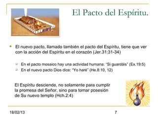 El Pacto del Espíritu.


   El nuevo pacto, llamado también el pacto del Espíritu, tiene que ver
    con la acción del Espíritu en el corazón (Jer.31:31-34)

       En el pacto mosaico hay una actividad humana: “Si guardáis” (Ex.19:5)
       En el nuevo pacto Dios dice: “Yo haré” (He.8:10, 12)


    El Espíritu desciende, no solamente para cumplir
    la promesa del Señor, sino para tomar posesión
    de Su nuevo templo (Hch.2:4)


18/02/13                                                    7
 