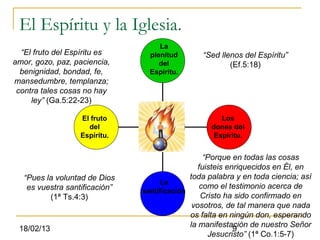 El Espíritu y la Iglesia.
                                     La
  “El fruto del Espíritu es       plenitud       “Sed llenos del Espíritu”
amor, gozo, paz, paciencia,          del                 (Ef.5:18)
  benignidad, bondad, fe,         Espíritu.
mansedumbre, templanza;
 contra tales cosas no hay
     ley” (Ga.5:22-23)

                   El fruto                            Los
                     del                            dones del
                   Espíritu.                         Espíritu.


                                                   “Porque en todas las cosas
                                                 fuisteis enriquecidos en Él, en
   “Pues la voluntad de Dios                  toda palabra y en toda ciencia; así
                                     La
    es vuestra santificación”                     como el testimonio acerca de
                                santificación
          (1ª Ts.4:3)                             Cristo ha sido confirmado en
                                               vosotros, de tal manera que nada
                                              os falta en ningún don, esperando
                                              la manifestación de nuestro Señor
 18/02/13                                                   9
                                                    Jesucristo” (1ª Co.1:5-7)
 