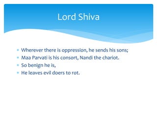  Wherever there is oppression, he sends his sons;
 Maa Parvati is his consort, Nandi the chariot.
 So benign he is,
 He leaves evil doers to rot.
Lord Shiva
 