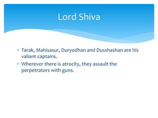  Tarak, Mahisasur, Duryodhan and Dusshashan are his
valiant captains.
 Wherever there is atrocity, they assault the
perpetrators with guns.
Lord Shiva
 
