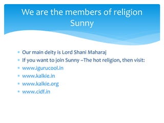  Our main deity is Lord Shani Maharaj
 If you want to join Sunny –The hot religion, then visit:
 www.igurucool.in
 www.kalkie.in
 www.kalkie.org
 www.cidf.in
We are the members of religion
Sunny
 