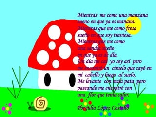 Mientras  me como una manzana sueño en que ya es mañana. Mientras que me como fresa  sueño en que soy traviesa. Mientras que me como  una sandia sueño en que ya es de día. Un día me caí  yo soy así  pero me encontré un  ciruelo que cayó en  mí  cabello y luego  al suelo,  Me levante  con mala pata  pero  paseando me encontré con  una  flor que tenía calor.  Por julia López Castelló  