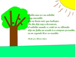 Había una vez un arbolito muy cansadito que no hacia más que trabajar. Un día dijo voy a descansar, el arbolito cuando se sentó en su silloncito dijo me falta un recado ir a comprar pescadito, en un segundo hizo su recadito.   Hecho por: Álvaro López   