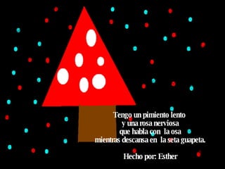 Tengo un pimiento lento  y una rosa nerviosa que habla con  la osa mientras descansa en  la seta guapeta. Hecho por: Esther  