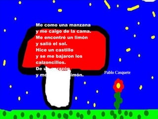 Me como una manzana y me caigo de la cama. Me encontré un limón y salió el sol. Hice un castillo y se me bajaron los calzoncillos. De un corazón y me salió un limón. Pablo Casquete 