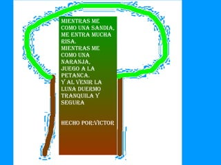 Mientras me como una sandia,  me entra mucha risa.  mientras me como una naranja,  juego a la petanca. y al venir la luna duermo tranquila y segura Hecho por:Victor 