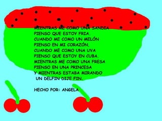 MIENTRAS ME COMO UNA SANDIA PIENSO QUE ESTOY FRIA. CUANDO ME COMO UN MELÓN PIENSO EN MI CORAZÓN, CUANDO ME COMO UNA UVA PIENSO QUE ESTOY EN CUBA. MIENTRAS ME COMO UNA FRESA PIENSO EN UNA PRINCESA Y MIENTRAS ESTABA MIRANDO UN DELFIN DIJE FIN. HECHO POR: ANGELA 