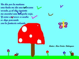 Un día por la mañana una hada me dio una manzana rosada, y al día siguiente me encontré una amapola roja.  Y como este verso se acaba os digo pensando con la fantasía volando.  Autor: Mar Cortes Balaguer   
