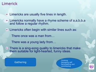 Limerick

    Limericks are usually five lines in length.
    Limericks normally have a rhyme scheme of a,a,b,b,a
    and follow a regular rhythm.
    Limericks often begin with similar lines such as:
     There once was a man from…
     There was a young lady from…
    There is a sing-song quality to limericks that make
    them suitable for light-hearted, funny ideas.

                                          Thinking
       Gathering                          Managing self
                                          Participating and
                                          contributing
 