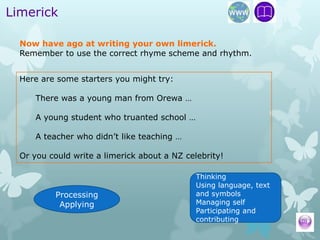 Limerick

  Now have ago at writing your own limerick.
  Remember to use the correct rhyme scheme and rhythm.


  Here are some starters you might try:

      There was a young man from Orewa …

      A young student who truanted school …

      A teacher who didn’t like teaching …

  Or you could write a limerick about a NZ celebrity!

                                              Thinking
                                              Using language, text
           Processing                         and symbols
            Applying                          Managing self
                                              Participating and
                                              contributing
 