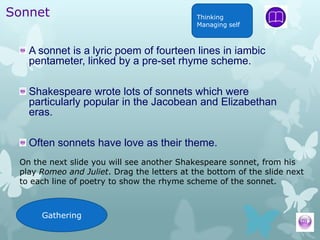 Sonnet                                       Thinking
                                             Managing self



   A sonnet is a lyric poem of fourteen lines in iambic
   pentameter, linked by a pre-set rhyme scheme.

   Shakespeare wrote lots of sonnets which were
   particularly popular in the Jacobean and Elizabethan
   eras.

   Often sonnets have love as their theme.
 On the next slide you will see another Shakespeare sonnet, from his
 play Romeo and Juliet. Drag the letters at the bottom of the slide next
 to each line of poetry to show the rhyme scheme of the sonnet.



      Gathering
 