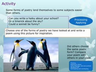 Activity
  Some forms of poetry lend themselves to some subjects easier
  than others.

    Can you write a haiku about your school?
                                                            Processing
    Or a limerick about the sky?
                                                             Applying
    Could a sonnet be funny?

  Choose one of the forms of poetry we have looked at and write a
  poem using this picture for inspiration.




                                                   Did others choose
                                                   the same poetic
                                                   form? Compare
                                                   your poem with
                                                   others in your class.
                                                      Thinking
                                                      Relating to others
                                                      Using language, text and symbols
                                                      Managing self
                                                      Participating and contributing
 