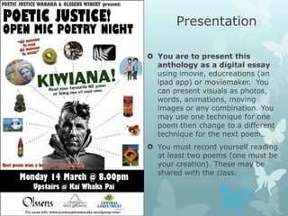 Presentation

 You are to present this
  anthology as a digital essay
  using imovie, educreations (an
  ipad app) or moviemaker. You
  can present visuals as photos,
  words, animations, moving
  images or any combination. You
  may use one technique for one
  poem then change to a different
  technique for the next poem.
 You must record yourself reading
  at least two poems (one must be
  your creation). These may be
  shared with the class.
 