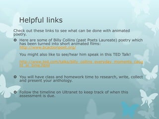Helpful links
Check out these links to see what can be done with animated
poetry.
 Here are some of Billy Collins (past Poets Laureate) poetry which
  has been turned into short animated films:
  http://www.bcactionpoet.org/
   You might also like to see/hear him speak in this TED Talk!
   http://www.ted.com/talks/billy_collins_everyday_moments_caug
   ht_in_time.html


 You will have class and homework time to research, write, collect
  and present your anthology.


 Follow the timeline on Ultranet to keep track of when this
  assessment is due.
 