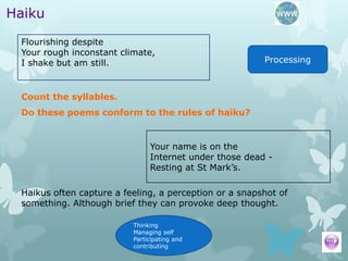 Haiku
 Flourishing despite
 Your rough inconstant climate,
 I shake but am still.                                  Processing



 Count the syllables.
 Do these poems conform to the rules of haiku?


                               Your name is on the
                               Internet under those dead -
                               Resting at St Mark’s.

 Haikus often capture a feeling, a perception or a snapshot of
 something. Although brief they can provoke deep thought.

                          Thinking
                          Managing self
                          Participating and
                          contributing
 