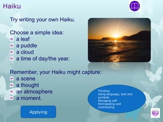 Haiku

 Try writing your own Haiku.

 Choose a simple idea:
   a leaf
   a puddle
   a cloud
   a time of day/the year.

 Remember, your Haiku might capture:
   a scene
   a thought
                                  Thinking
   an atmosphere                  Using language, text and
                                  symbols
   a moment.                      Managing self
                                          Participating and
                                          contributing
          Applying
 