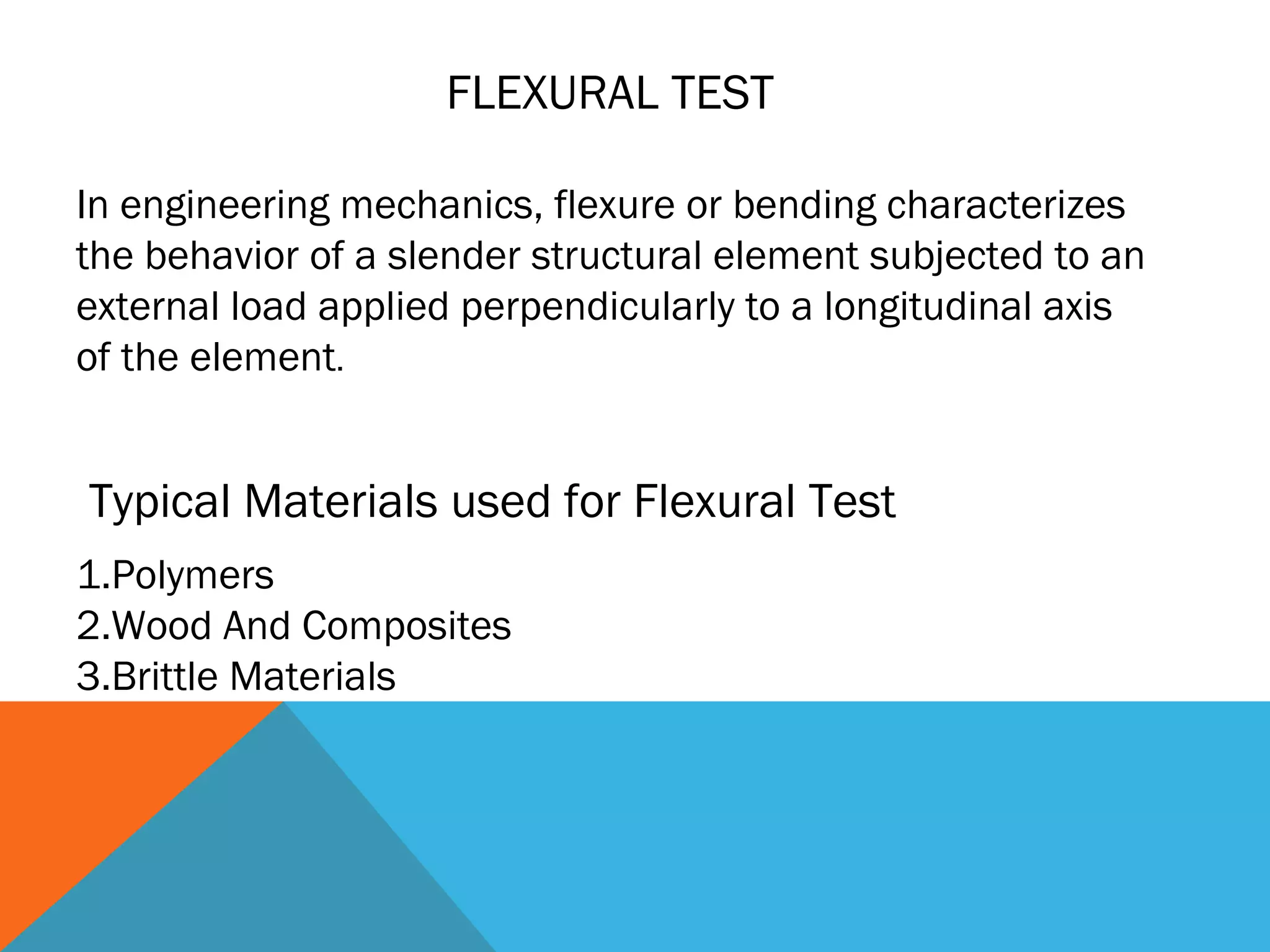 FLEXURAL TEST

In engineering mechanics, flexure or bending characterizes
the behavior of a slender structural element subjected to an
external load applied perpendicularly to a longitudinal axis
of the element.


Typical Materials used for Flexural Test
1.Polymers
2.Wood And Composites
3.Brittle Materials
 