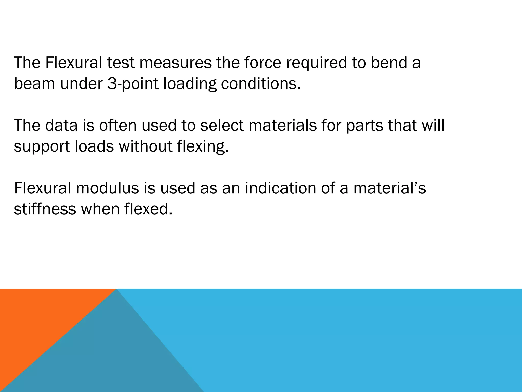 The Flexural test measures the force required to bend a
beam under 3-point loading conditions.

The data is often used to select materials for parts that will
support loads without flexing.

Flexural modulus is used as an indication of a material’s
stiffness when flexed.
 