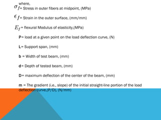 where,
= Stress in outer fibers at midpoint, (MPa)

= Strain in the outer surface, (mm/mm)

 = flexural Modulus of elasticity,(MPa)

P= load at a given point on the load deflection curve, (N)

L= Support span, (mm)

b = Width of test beam, (mm)

d= Depth of tested beam, (mm)

D= maximum deflection of the center of the beam, (mm)

m = The gradient (i.e., slope) of the initial straight-line portion of the load
deflection curve,(P/D), (N/mm)
 