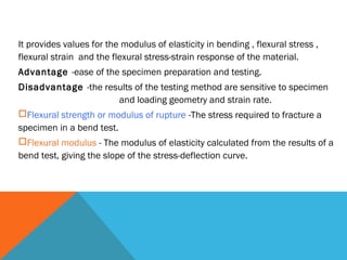 It provides values for the modulus of elasticity in bending , flexural stress ,
flexural strain and the flexural stress-strain response of the material.
Advantage -ease of the specimen preparation and testing. 
Disadvantage -the results of the testing method are sensitive to specimen
                          and loading geometry and strain rate.
Flexural strength or modulus of rupture -The stress required to fracture a
specimen in a bend test.
Flexural modulus - The modulus of elasticity calculated from the results of a
bend test, giving the slope of the stress-deflection curve.
 