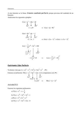 Polinomios


A este trinomio se lo llama trinomio cuadrado perfecto, porque proviene del cuadrado de un
binomio.
Analicemos los siguientes ejemplos:

                          C(x) = x 2 + 10x + 25

                                 (x) 2        (5) 2
                                     2 . x. 5                 ⇒ C(x) = (x + 5) 2


                          G(x) = 9x 2 −6x + 1

                                 (3x) 2        (1) 2
                                   −2 . 3x . 1                ⇒ G(x) = (3x − 1) 2 o G(x) = (−3x + 1)2


                                      1 6
                          L(x) =         x − 4 x 3 + 100
                                      25

                                             2
                                ⎛1 3⎞
                                ⎜ x ⎟                (10) 2
                                ⎝5 ⎠
                                                                                             2
                                             1                                ⎛1         ⎞
                                         − 2. x 3.10          ⇒      L( x ) = ⎜ x 3 − 10 ⎟
                                             5                                ⎝5         ⎠


Cuatrinomio Cubo Perfecto

Ya hemos visto que ( x + a )3 = x 3 + 3x 2a + 3xa 2 + a 3         ( )
                                         3       2
Entonces al polinomio M( x ) = x + 6x + 12x + 8 lo comparamos con ( )

                                      (x) 3               (2) 3
                                                2
                                           3.(x) .2
                                                  3.x.(2)2 ⇒        M(x) = (x + 2) 3

Actividad Nº13

Factoree los siguientes polinomios:
                           1
     a) P( x ) = x 2 − x +
                           4
      b) P( x ) = x 9 − 3x 6 + 3x 3 − 1
      c) P( x ) = x 4 + 2 x 3 + x 2
      d) P( x ) = x 3 − 6x 2 + 12 x − 8
 