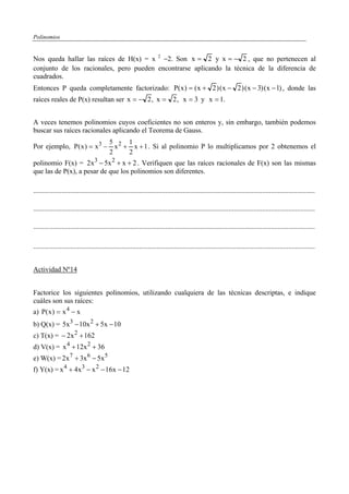 Polinomios


Nos queda hallar las raíces de H(x) = x 2 −2. Son x = 2 y x = − 2 , que no pertenecen al
conjunto de los racionales, pero pueden encontrarse aplicando la técnica de la diferencia de
cuadrados.
Entonces P queda completamente factorizado: P( x ) = ( x + 2 ) ( x − 2 ) ( x − 3) ( x − 1) , donde las
raíces reales de P(x) resultan ser x = − 2 , x = 2 , x = 3 y x = 1.


A veces tenemos polinomios cuyos coeficientes no son enteros y, sin embargo, también podemos
buscar sus raíces racionales aplicando el Teorema de Gauss.
                           5     1
Por ejemplo, P( x ) = x 3 − x 2 + x + 1 . Si al polinomio P lo multiplicamos por 2 obtenemos el
                           2     2
polinomio F(x) = 2x 3 − 5x 2 + x + 2 . Verifiquen que las raíces racionales de F(x) son las mismas
que las de P(x), a pesar de que los polinomios son diferentes.

................................................................................................................................................................

................................................................................................................................................................

................................................................................................................................................................

................................................................................................................................................................


Actividad Nº14


Factorice los siguientes polinomios, utilizando cualquiera de las técnicas descriptas, e indique
cuáles son sus raíces:
a) P( x ) = x 4 − x
b) Q(x) = 5x 3 − 10x 2 + 5x − 10
c) T(x) = − 2x 2 + 162
d) V(x) = x 4 + 12x 2 + 36
e) W(x) = 2x 7 + 3x 6 − 5x 5
f) Y(x) = x 4 + 4x 3 − x 2 − 16x − 12
 