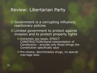Review: Libertarian Party
 Government is a corrupting influence;
reactionary policies
 Limited government to protect against
invasion and to protect property rights
 Extremely low taxes, STRICT
CONSTRUCTION/literal interpretation of
Constitution - provide only those things the
Constitution specifically says
 Pro-choice, decriminalize drugs, no special
marriage laws
13
 