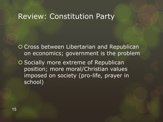Review: Constitution Party
 Cross between Libertarian and Republican
on economics; government is the problem
 Socially more extreme of Republican
position; more moral/Christian values
imposed on society (pro-life, prayer in
school)
15
 