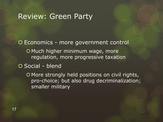Review: Green Party
 Economics - more government control
Much higher minimum wage, more
regulation, more progressive taxation
 Social - blend
More strongly held positions on civil rights,
pro-choice; but also drug decriminalization;
smaller military
17
 
