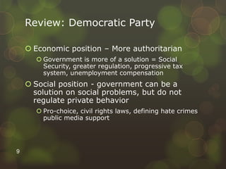 Review: Democratic Party
 Economic position – More authoritarian
 Government is more of a solution = Social
Security, greater regulation, progressive tax
system, unemployment compensation
 Social position - government can be a
solution on social problems, but do not
regulate private behavior
 Pro-choice, civil rights laws, defining hate crimes
public media support
9
 
