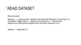 READ DATASET
library(readr)
dataset <- read_csv("D:/machine learning AZ/Machine Learning A-Z
Template Folder/Part 2 - Regression/Section 6 - Polynomial
Regression/Polynomial_Regression/Position_Salaries.csv")
dataset = dataset[2:3]
 