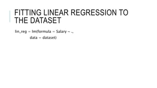 FITTING LINEAR REGRESSION TO
THE DATASET
lin_reg = lm(formula = Salary ~ .,
data = dataset)
 