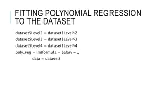 FITTING POLYNOMIAL REGRESSION
TO THE DATASET
dataset$Level2 = dataset$Level^2
dataset$Level3 = dataset$Level^3
dataset$Level4 = dataset$Level^4
poly_reg = lm(formula = Salary ~ .,
data = dataset)
 