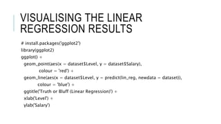 VISUALISING THE LINEAR
REGRESSION RESULTS
# install.packages('ggplot2')
library(ggplot2)
ggplot() +
geom_point(aes(x = dataset$Level, y = dataset$Salary),
colour = 'red') +
geom_line(aes(x = dataset$Level, y = predict(lin_reg, newdata = dataset)),
colour = 'blue') +
ggtitle('Truth or Bluff (Linear Regression)') +
xlab('Level') +
ylab('Salary')
 