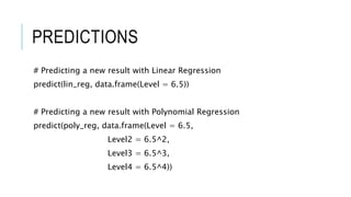 PREDICTIONS
# Predicting a new result with Linear Regression
predict(lin_reg, data.frame(Level = 6.5))
# Predicting a new result with Polynomial Regression
predict(poly_reg, data.frame(Level = 6.5,
Level2 = 6.5^2,
Level3 = 6.5^3,
Level4 = 6.5^4))
 