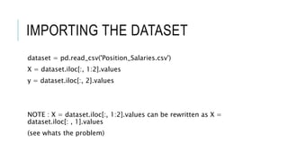 IMPORTING THE DATASET
dataset = pd.read_csv('Position_Salaries.csv')
X = dataset.iloc[:, 1:2].values
y = dataset.iloc[:, 2].values
NOTE : X = dataset.iloc[:, 1:2].values can be rewritten as X =
dataset.iloc[: , 1].values
(see whats the problem)
 