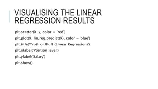VISUALISING THE LINEAR
REGRESSION RESULTS
plt.scatter(X, y, color = 'red')
plt.plot(X, lin_reg.predict(X), color = 'blue')
plt.title('Truth or Bluff (Linear Regression)')
plt.xlabel('Position level')
plt.ylabel('Salary')
plt.show()
 