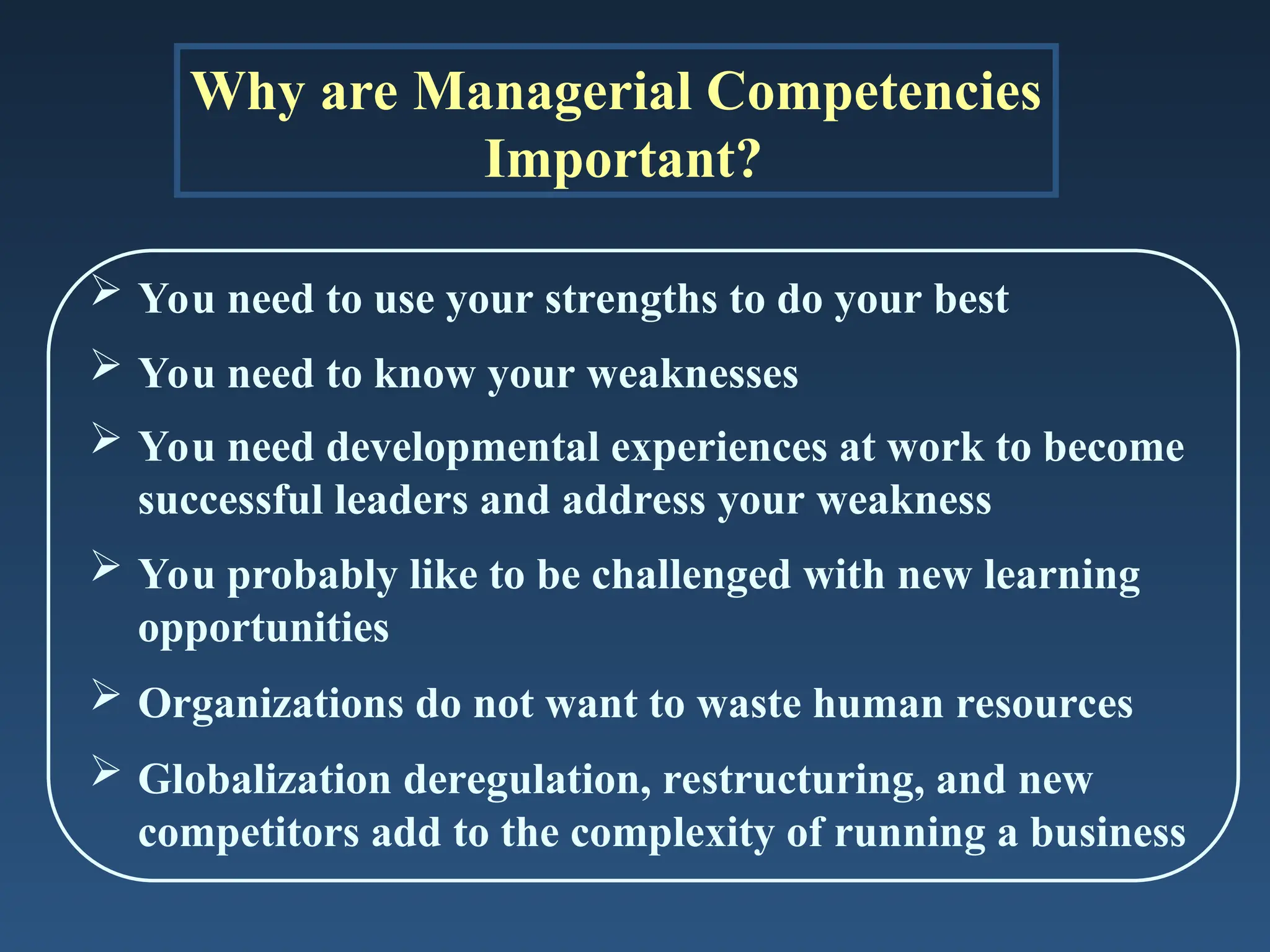 Why are Managerial Competencies
Important?
 You need to use your strengths to do your best
 You need to know your weaknesses
 You need developmental experiences at work to become
successful leaders and address your weakness
 You probably like to be challenged with new learning
opportunities
 Organizations do not want to waste human resources
 Globalization deregulation, restructuring, and new
competitors add to the complexity of running a business
 