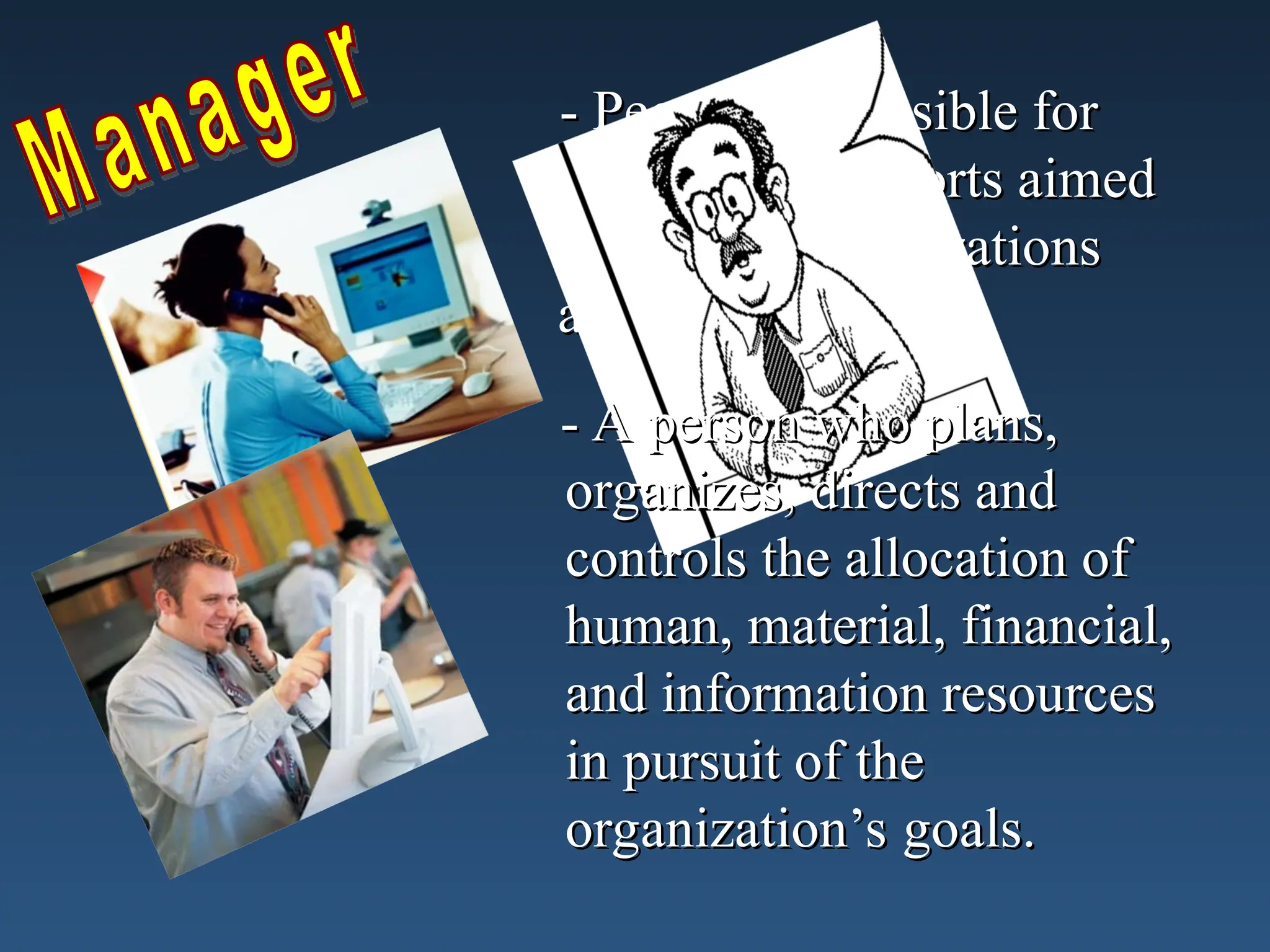 - People responsible for
- People responsible for
directing the efforts aimed
directing the efforts aimed
at helping organizations
at helping organizations
achieve their goals.
achieve their goals.
- A person who plans,
- A person who plans,
organizes, directs and
organizes, directs and
controls the allocation of
controls the allocation of
human, material, financial,
human, material, financial,
and information resources
and information resources
in pursuit of the
in pursuit of the
organization’s goals.
organization’s goals.
 